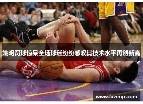 姚明罚球惊呆全场球迷纷纷感叹其技术水平再创新高