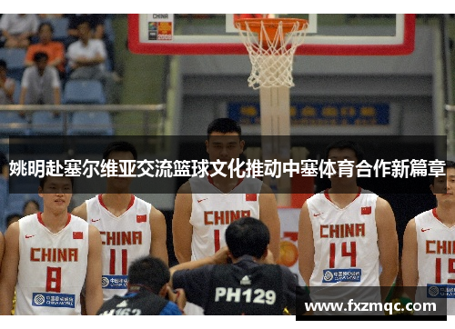 姚明赴塞尔维亚交流篮球文化推动中塞体育合作新篇章