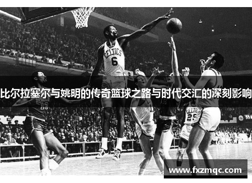 比尔拉塞尔与姚明的传奇篮球之路与时代交汇的深刻影响