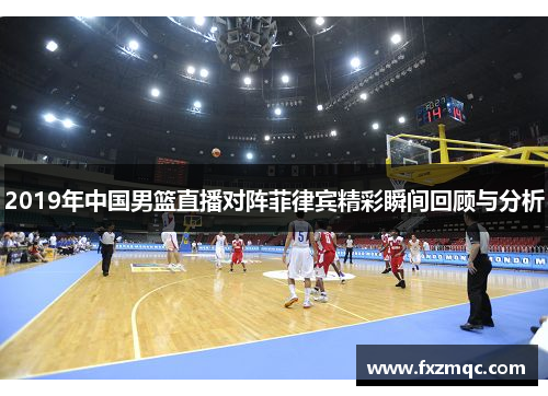 2019年中国男篮直播对阵菲律宾精彩瞬间回顾与分析