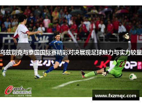 乌兹别克与泰国国际赛精彩对决展现足球魅力与实力较量